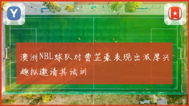 澳洲NBL球队对曹芷豪表现出浓厚兴趣拟邀请其试训