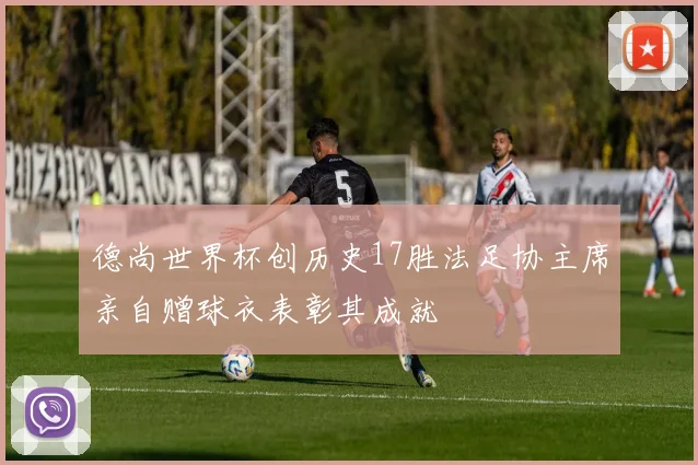 德尚世界杯创历史17胜法足协主席亲自赠球衣表彰其成就