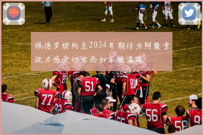 佩德罗续约至2034年期待为阿隆索效力感受切尔西如家般温暖