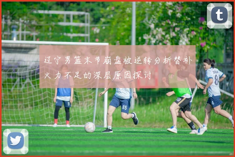 辽宁男篮末节崩盘被逆转分析替补火力不足的深层原因探讨