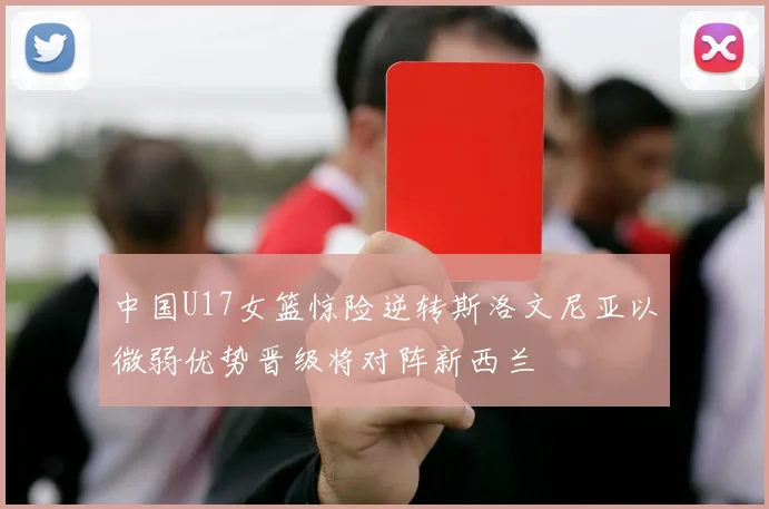 中国U17女篮惊险逆转斯洛文尼亚以微弱优势晋级将对阵新西兰