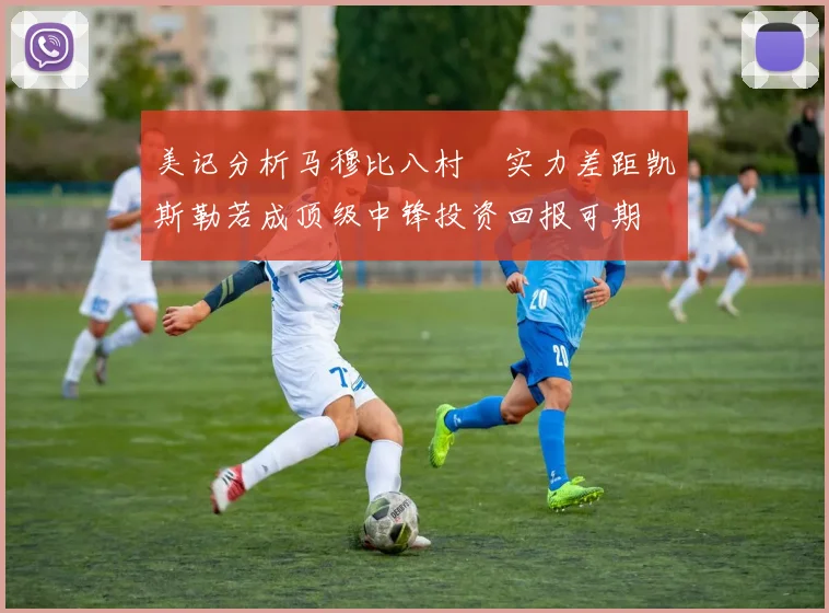 美记分析马穆比八村塁实力差距凯斯勒若成顶级中锋投资回报可期