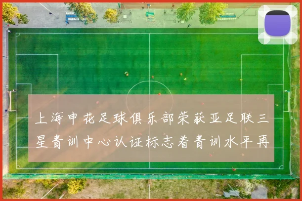 上海申花足球俱乐部荣获亚足联三星青训中心认证标志着青训水平再上新台阶