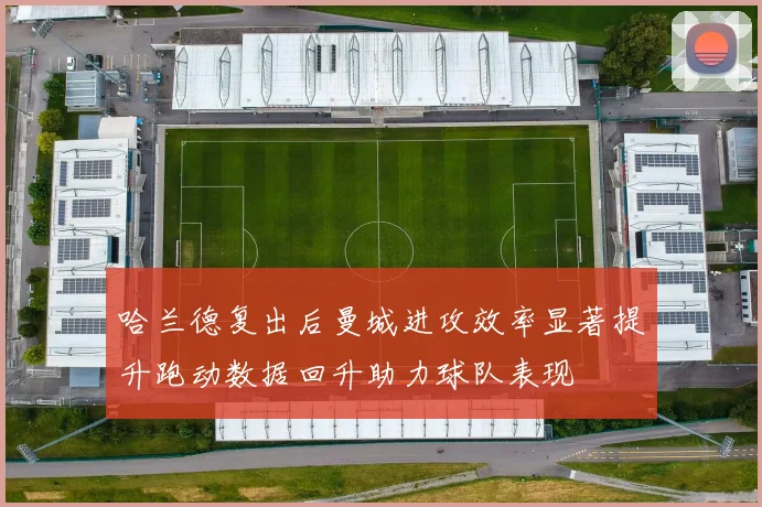 哈兰德复出后曼城进攻效率显著提升跑动数据回升助力球队表现