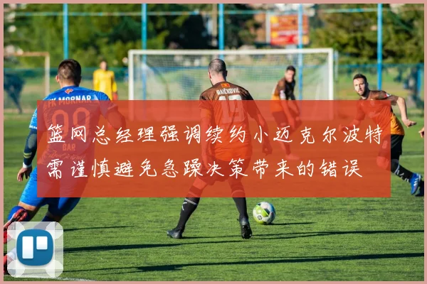 篮网总经理强调续约小迈克尔波特需谨慎避免急躁决策带来的错误