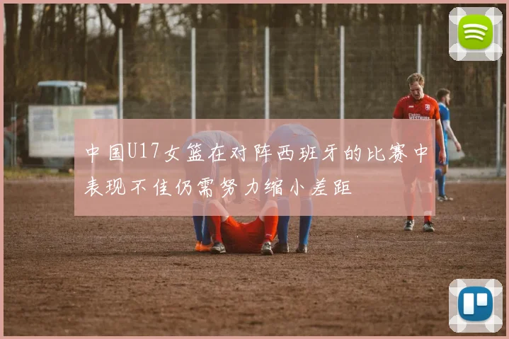 中国U17女篮在对阵西班牙的比赛中表现不佳仍需努力缩小差距