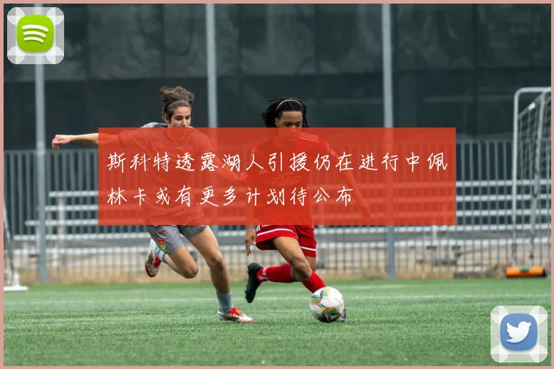 斯科特透露湖人引援仍在进行中佩林卡或有更多计划待公布