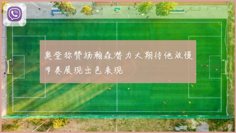 奥登称赞杨瀚森潜力大期待他放慢节奏展现出色表现